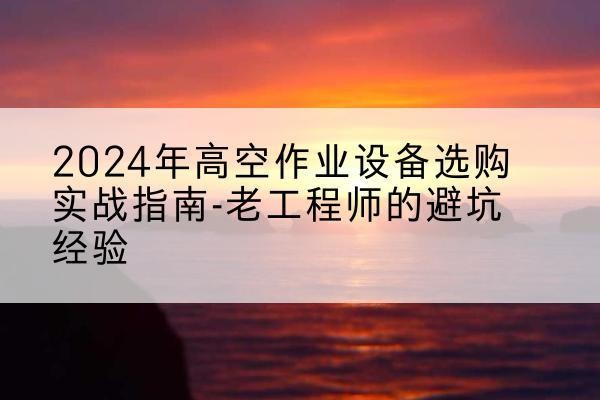 平潭高空作业升降机厂家推荐-2024年高空作业设备选购实战指南-老工程师的避坑经验