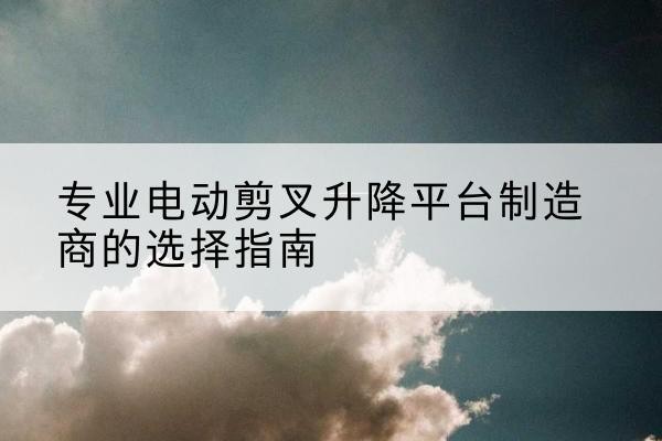 平潭电动剪叉升降平台厂家-专业电动剪叉升降平台制造商的选择指南