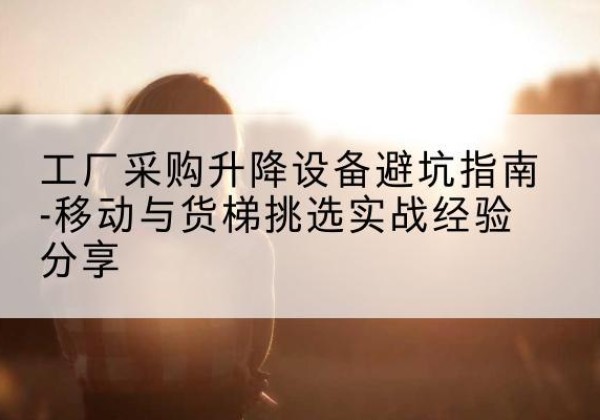 平潭移动式升降机怎么选-工厂采购升降设备避坑指南-移动与货梯挑选实战经验分享