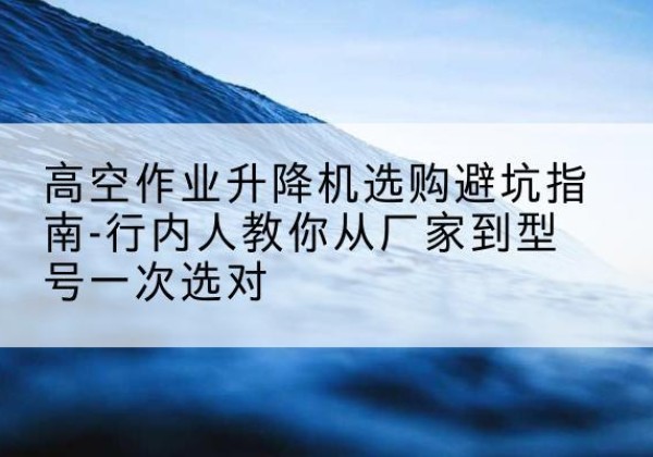 平潭升降平台厂家-高空作业升降机选购避坑指南-行内人教你从厂家到型号一次选对