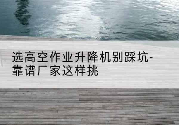 平潭剪叉式升降机厂家-选高空作业升降机别踩坑-靠谱厂家这样挑