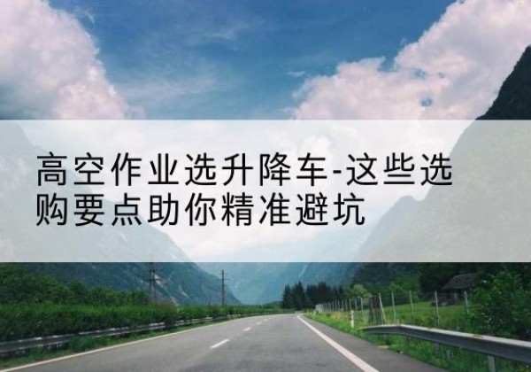 平潭升降车厂家-高空作业选升降车-这些选购要点助你*避坑