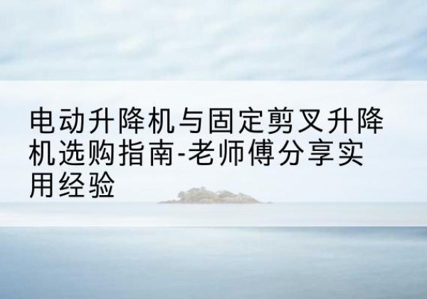 平潭电动升降机怎么选-电动升降机与固定剪叉升降机选购指南-老师傅分享实用经验