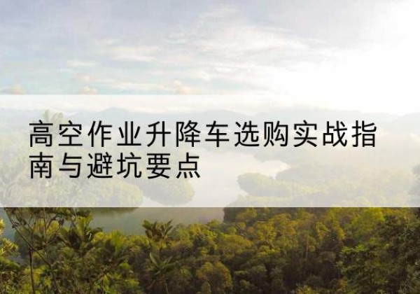 平潭升降车怎么选-高空作业升降车选购实战指南与避坑要点