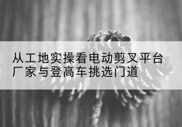 平潭电动剪叉升降平台厂家-从工地实操看电动剪叉平台厂家与登高车挑选门道