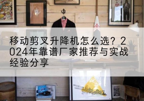 平潭升降平台厂家推荐-移动剪叉升降机怎么选？2024年靠谱厂家推荐与实战经验分享