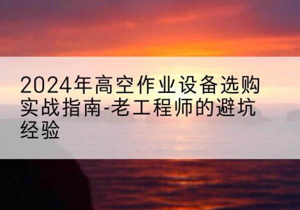 平潭高空作业升降机厂家推荐-2024年高空作业设备选购实战指南-老工程师的避坑经验
