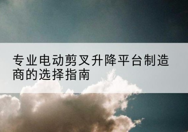 平潭电动剪叉升降平台厂家-专业电动剪叉升降平台制造商的选择指南