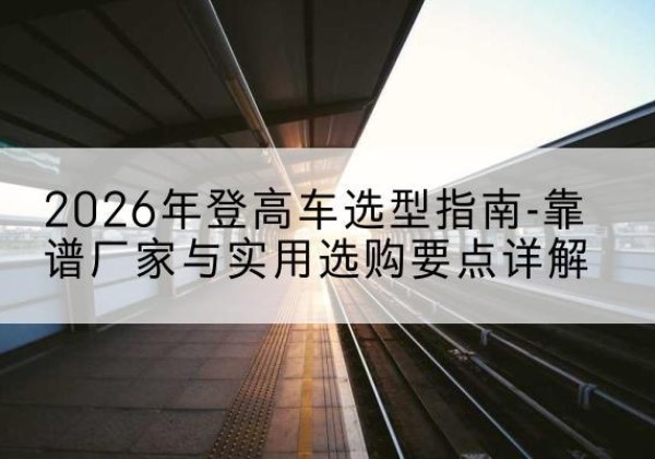 平潭登高车厂家推荐-2026年登高车选型指南-靠谱厂家与实用选购要点详解